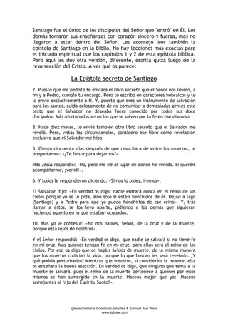 Santiago fue el único de los discípulos del Señor que "entró" en Él. Los
demás tomaron sus enseñanzas con corazón sincero y fuerza, mas no
llegaron a estar dentro del Señor. Les aconsejo leer también la
epístola de Santiago en la Biblia. No hay lecciones más exactas para
el iniciado espiritual que los capítulos 1 y 2 de esta epístola bíblica.
Pero aquí les doy otra versión, diferente, escrita quizá luego de la
resurrección del Cristo. A ver qué os parece:

                  La Epístola secreta de Santiago
2. Puesto que me pediste te enviara el libro secreto que el Señor nos reveló, a
mí y a Pedro, cumplo tu encargo. Pero te escribo en caracteres hebraicos y te
lo envío exclusivamente a ti. Y, puesto que eres un instrumento de salvación
para los santos, cuida celosamente de no comunicar a demasiadas gentes este
texto que el Salvador no deseaba fuera conocido por todos sus doce
discípulos. Más afortunados serán los que se salven por la fe en ese discurso.

3. Hace diez meses, te envié también otro libro secreto que el Salvador me
reveló. Pero, vistas las circunstancias, considero ese libro como revelación
exclusiva que el Salvador me hizo

5. Ciento cincuenta días después de que resucitara de entre los muertos, le
preguntamos: «¿Te fuiste para dejarnos?»

Mas Jesús respondió: «No, pero me iré al lugar de donde he venido. Si queréis
acompañarme, ¡venid!».

6. Y todos le respondieron diciendo: «Si nos lo pides, iremos».

El Salvador dijo: «En verdad os digo: nadie entrará nunca en el reino de los
cielos porque yo se lo pida, sino sólo si estáis henchidos de él. Dejad a lago
(Santiago) y a Pedro para que yo pueda henchirlos de ese reino.» Y, tras
llamar a éstos, se los levó aparte, pidiendo a los demás que siguieran
hacìendo aquello en lo que estaban ocupados.

10. Mas yo le contesté: «No nos hables, Señor, de la cruz y de la muerte,
porque está lejos de nosotros».

Y el Señor respondió: «En verdad os digo, que nadie se salvará si no tiene fe
en mi cruz. Mas quienes tengan fe en mi cruz, para ellos será el reino de los
cielos. Por eso os digo que os hagáis ávidos de muerte, de la misma manera
que los muertos codician la vida, porque lo que buscan les será revelado. ¿Y
qué podría perturbarlos? Mientras que vosotros, si consideráis la muerte, ella
os enseñará la buena elección. En verdad os digo, que ninguno que tema a la
muerte se salvará, pues el remo de la muerte pertenece a quienes por ellos
mismos se han sumergido en la muerte. Haceos mejor que yo: ¡Haceos
semejantes al hijo del Espíritu Santo!».




                  Iglesia Cristiana Gnóstica Litelantes & Samael Aun Weor
                                       www.iglisaw.com
 