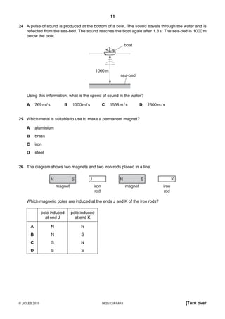11
© UCLES 2015 0625/12/F/M/15 [Turn over
24 A pulse of sound is produced at the bottom of a boat. The sound travels through the water and is
reflected from the sea-bed. The sound reaches the boat again after 1.3s. The sea-bed is 1000m
below the boat.
sea-bed
boat
1000m
Using this information, what is the speed of sound in the water?
A 769m/s B 1300m/s C 1538m/s D 2600m/s
25 Which metal is suitable to use to make a permanent magnet?
A aluminium
B brass
C iron
D steel
26 The diagram shows two magnets and two iron rods placed in a line.
N S
magnet iron
rod
N S
magnet
J
iron
rod
K
Which magnetic poles are induced at the ends J and K of the iron rods?
pole induced
at end J
pole induced
at end K
A N N
B N S
C S N
D S S
 