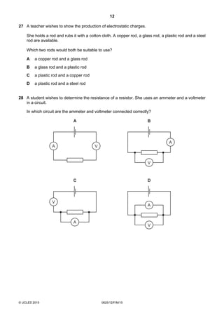 12
© UCLES 2015 0625/12/F/M/15
27 A teacher wishes to show the production of electrostatic charges.
She holds a rod and rubs it with a cotton cloth. A copper rod, a glass rod, a plastic rod and a steel
rod are available.
Which two rods would both be suitable to use?
A a copper rod and a glass rod
B a glass rod and a plastic rod
C a plastic rod and a copper rod
D a plastic rod and a steel rod
28 A student wishes to determine the resistance of a resistor. She uses an ammeter and a voltmeter
in a circuit.
In which circuit are the ammeter and voltmeter connected correctly?
A V
A
A
V
A
V
B
C
A
V
D
 