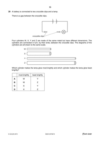 13
© UCLES 2015 0625/12/F/M/15 [Turn over
29 A battery is connected to two crocodile clips and a lamp.
There is a gap between the crocodile clips.
crocodile clips
Four cylinders W, X, Y and Z are made of the same metal but have different dimensions. The
cylinders are connected in turn, by their ends, between the crocodile clips. The diagrams of the
cylinders are all drawn to the same scale.
W
X
Y
Z
Which cylinder makes the lamp glow most brightly and which cylinder makes the lamp glow least
brightly?
most brightly least brightly
A W Y
B W Z
C X Y
D X Z
 