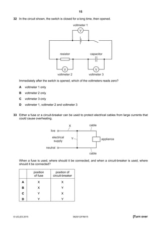 15
© UCLES 2015 0625/12/F/M/15 [Turn over
32 In the circuit shown, the switch is closed for a long time, then opened.
V V
V
voltmeter 1
voltmeter 2 voltmeter 3
resistor capacitor
Immediately after the switch is opened, which of the voltmeters reads zero?
A voltmeter 1 only
B voltmeter 2 only
C voltmeter 3 only
D voltmeter 1, voltmeter 2 and voltmeter 3
33 Either a fuse or a circuit-breaker can be used to protect electrical cables from large currents that
could cause overheating.
electrical
supply
X
Y appliance
cable
cable
live
neutral
When a fuse is used, where should it be connected, and when a circuit-breaker is used, where
should it be connected?
position
of fuse
position of
circuit-breaker
A X X
B X Y
C Y X
D Y Y
 