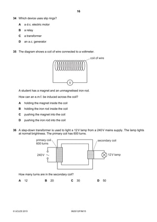 16
© UCLES 2015 0625/12/F/M/15
34 Which device uses slip rings?
A a d.c. electric motor
B a relay
C a transformer
D an a.c. generator
35 The diagram shows a coil of wire connected to a voltmeter.
V
coil of wire
A student has a magnet and an unmagnetised iron rod.
How can an e.m.f. be induced across the coil?
A holding the magnet inside the coil
B holding the iron rod inside the coil
C pushing the magnet into the coil
D pushing the iron rod into the coil
36 A step-down transformer is used to light a 12V lamp from a 240V mains supply. The lamp lights
at normal brightness. The primary coil has 600 turns.
240V 12V lamp
primary coil
600 turns
secondary coil
How many turns are in the secondary coil?
A 12 B 20 C 30 D 50
 
