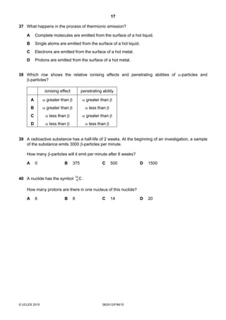 17
© UCLES 2015 0625/12/F/M/15
37 What happens in the process of thermionic emission?
A Complete molecules are emitted from the surface of a hot liquid.
B Single atoms are emitted from the surface of a hot liquid.
C Electrons are emitted from the surface of a hot metal.
D Protons are emitted from the surface of a hot metal.
38 Which row shows the relative ionising effects and penetrating abilities of α-particles and
β-particles?
ionising effect penetrating ability
A α greater than β α greater than β
B α greater than β α less than β
C α less than β α greater than β
D α less than β α less than β
39 A radioactive substance has a half-life of 2 weeks. At the beginning of an investigation, a sample
of the substance emits 3000 β-particles per minute.
How many β-particles will it emit per minute after 6 weeks?
A 0 B 375 C 500 D 1500
40 A nuclide has the symbol C14
6 .
How many protons are there in one nucleus of this nuclide?
A 6 B 8 C 14 D 20
 