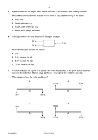 4
© UCLES 2015 0625/12/F/M/15
5 A person measures the length, width, height and mass of a metal block with rectangular sides.
Which of these measurements must be used in order to calculate the density of the metal?
A mass only
B height and mass only
C length, width and height only
D length, width, height and mass
6 The diagram shows the only three forces acting on an object.
5.0N
3.0N
2.0N
What is the resultant force on the object?
A 0N
B 5.0N towards the left
C 5.0N towards the right
D 10.0N towards the right
7 A uniform rod rests on a pivot at its centre. The rod is not attached to the pivot. Forces are then
applied to the rod in four different ways, as shown. The weight of the rod can be ignored.
Which diagram shows the rod in equilibrium?
A
100N
100N
B
100N 100N
C
100N 100N
D
100N 100N
100N
 
