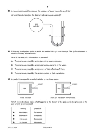 6
© UCLES 2015 0625/12/F/M/15
11 A manometer is used to measure the pressure of a gas trapped in a cylinder.
At which labelled point on the diagram is the pressure greatest?
gas
cylinder
A C
D
B
12 Extremely small pollen grains in water are viewed through a microscope. The grains are seen to
move continually and randomly.
What is the reason for this random movement?
A The grains are moved by randomly moving water molecules.
B The grains are moved by random convection currents in the water.
C The grains are moved by random rays of light reflecting off them.
D The grains are moved by the random motion of their own atoms.
13 A gas is compressed in a sealed cylinder by moving a piston.
gas
initial position
piston
gas
after gas has been compressed
piston
Which row in the table states what happens to the density of the gas and to the pressure of the
gas when it is compressed?
density pressure
A decreases decreases
B decreases increases
C increases decreases
D increases increases
 