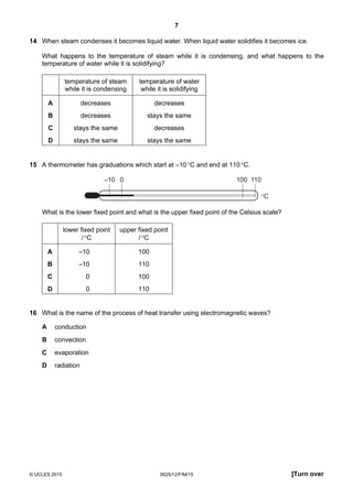 7
© UCLES 2015 0625/12/F/M/15 [Turn over
14 When steam condenses it becomes liquid water. When liquid water solidifies it becomes ice.
What happens to the temperature of steam while it is condensing, and what happens to the
temperature of water while it is solidifying?
temperature of steam
while it is condensing
temperature of water
while it is solidifying
A decreases decreases
B decreases stays the same
C stays the same decreases
D stays the same stays the same
15 A thermometer has graduations which start at –10°C and end at 110°C.
–10 0 100 110
°C
What is the lower fixed point and what is the upper fixed point of the Celsius scale?
lower fixed point
/°C
upper fixed point
/°C
A –10 100
B –10 110
C 0 100
D 0 110
16 What is the name of the process of heat transfer using electromagnetic waves?
A conduction
B convection
C evaporation
D radiation
 