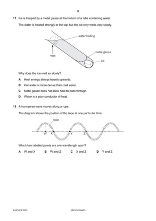 8
© UCLES 2015 0625/12/F/M/15
17 Ice is trapped by a metal gauze at the bottom of a tube containing water.
The water is heated strongly at the top, but the ice only melts very slowly.
heat
water boiling
metal gauze
ice
Why does the ice melt so slowly?
A Heat energy always travels upwards.
B Hot water is more dense than cold water.
C Metal gauze does not allow heat to pass through.
D Water is a poor conductor of heat.
18 A transverse wave moves along a rope.
The diagram shows the position of the rope at one particular time.
W X Y Z
rope
Which two labelled points are one wavelength apart?
A W and X B W and Z C X and Z D Y and Z
 