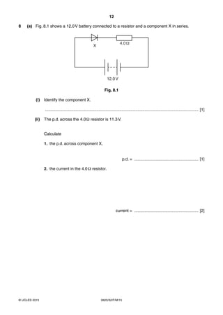 12
0625/32/F/M/15© UCLES 2015
8 (a) Fig. 8.1 shows a 12.0V battery connected to a resistor and a component X in series.
4.0
X
12.0V
Fig. 8.1
(i) Identify the component X.
...................................................................................................................................... [1]
(ii) The p.d. across the 4.0Ω resistor is 11.3V.
Calculate
1. the p.d. across component X,
p.d. = ........................................................ [1]
2. the current in the 4.0Ω resistor.
current = ........................................................ [2]
 
