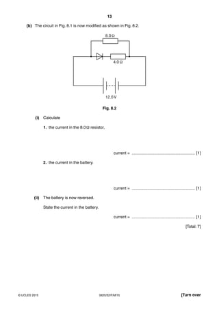 13
0625/32/F/M/15© UCLES 2015 [Turn over
(b) The circuit in Fig. 8.1 is now modified as shown in Fig. 8.2.
8.0
4.0
12.0V
Fig. 8.2
(i) Calculate
1. the current in the 8.0Ω resistor,
current = ........................................................ [1]
2. the current in the battery.
current = ........................................................ [1]
(ii) The battery is now reversed.
State the current in the battery.
current = ........................................................ [1]
[Total: 7]
 