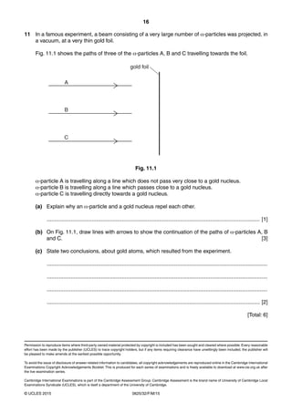 16
0625/32/F/M/15© UCLES 2015
Permission to reproduce items where third-party owned material protected by copyright is included has been sought and cleared where possible. Every reasonable
effort has been made by the publisher (UCLES) to trace copyright holders, but if any items requiring clearance have unwittingly been included, the publisher will
be pleased to make amends at the earliest possible opportunity.
To avoid the issue of disclosure of answer-related information to candidates, all copyright acknowledgements are reproduced online in the Cambridge International
Examinations Copyright Acknowledgements Booklet. This is produced for each series of examinations and is freely available to download at www.cie.org.uk after
the live examination series.
Cambridge International Examinations is part of the Cambridge Assessment Group. Cambridge Assessment is the brand name of University of Cambridge Local
Examinations Syndicate (UCLES), which is itself a department of the University of Cambridge.
11 In a famous experiment, a beam consisting of a very large number of α-particles was projected, in
a vacuum, at a very thin gold foil.
Fig. 11.1 shows the paths of three of the α-particles A, B and C travelling towards the foil.
A
B
C
gold foil
Fig. 11.1
α-particle A is travelling along a line which does not pass very close to a gold nucleus.
α-particle B is travelling along a line which passes close to a gold nucleus.
α-particle C is travelling directly towards a gold nucleus.
(a) Explain why an α-particle and a gold nucleus repel each other.
.............................................................................................................................................. [1]
(b) On Fig. 11.1, draw lines with arrows to show the continuation of the paths of α-particles A, B
and C. [3]
(c) State two conclusions, about gold atoms, which resulted from the experiment.
...................................................................................................................................................
...................................................................................................................................................
...................................................................................................................................................
.............................................................................................................................................. [2]
[Total: 6]
 
