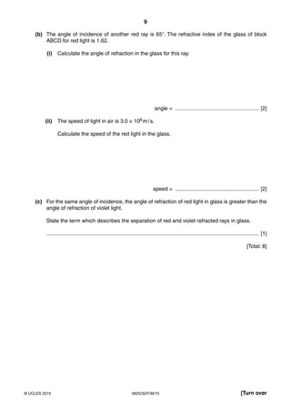 9
0625/32/F/M/15© UCLES 2015 [Turn over
(b) The angle of incidence of another red ray is 65°. The refractive index of the glass of block
ABCD for red light is 1.62.
(i) Calculate the angle of refraction in the glass for this ray.
angle = ........................................................ [2]
(ii) The speed of light in air is 3.0 × 108 m/s.
Calculate the speed of the red light in the glass.
speed = ........................................................ [2]
(c) For the same angle of incidence, the angle of refraction of red light in glass is greater than the
angle of refraction of violet light.
State the term which describes the separation of red and violet refracted rays in glass.
.............................................................................................................................................. [1]
[Total: 8]
 