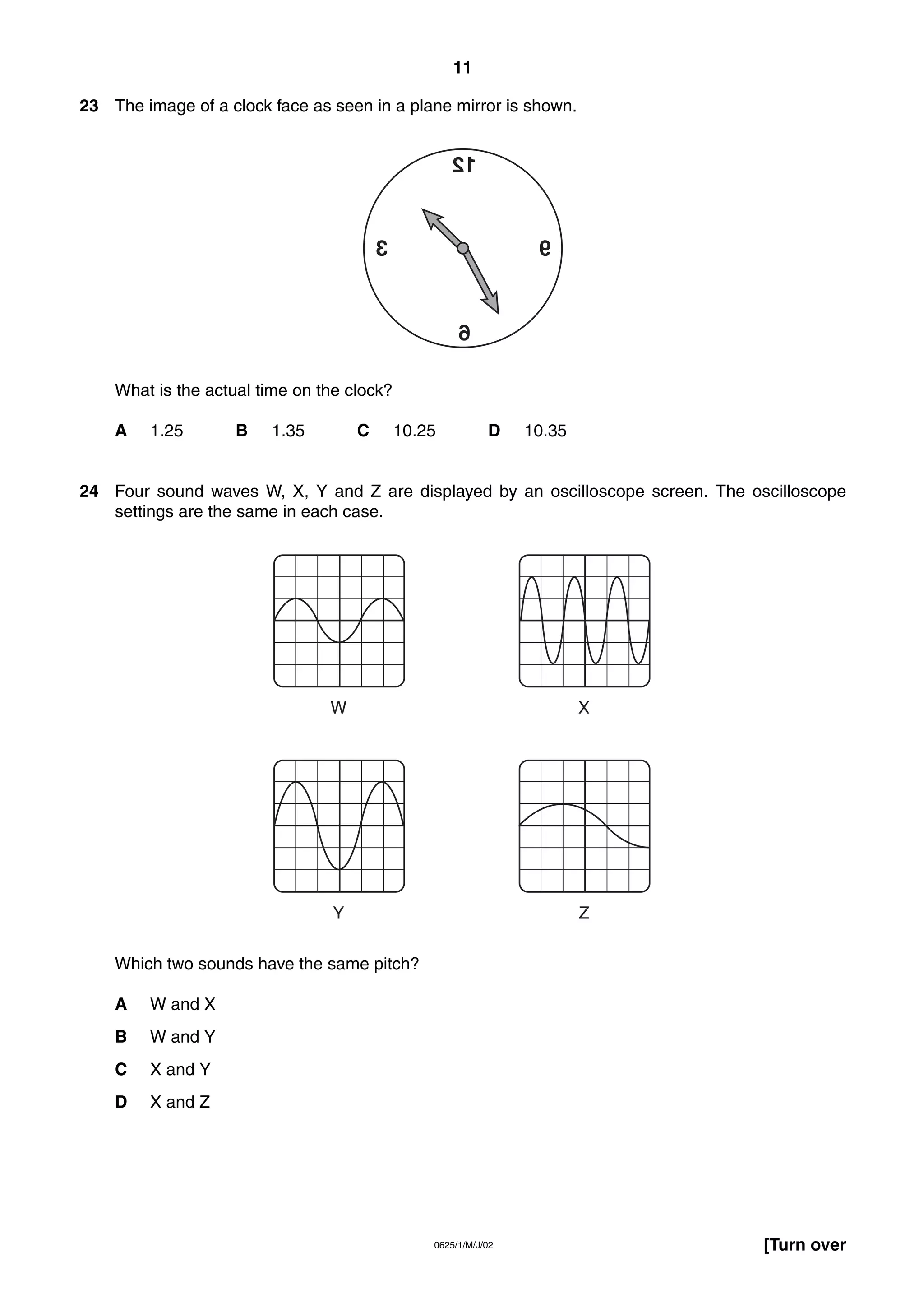 11
23 The image of a clock face as seen in a plane mirror is shown.

21

3

9

6
What is the actual time on the clock?
A

1.25

B

1.35

C

10.25

D

10.35

24 Four sound waves W, X, Y and Z are displayed by an oscilloscope screen. The oscilloscope
settings are the same in each case.

W

X

Y

Z

Which two sounds have the same pitch?
A

W and X

B

W and Y

C

X and Y

D

X and Z

0625/1/M/J/02

[Turn over

 