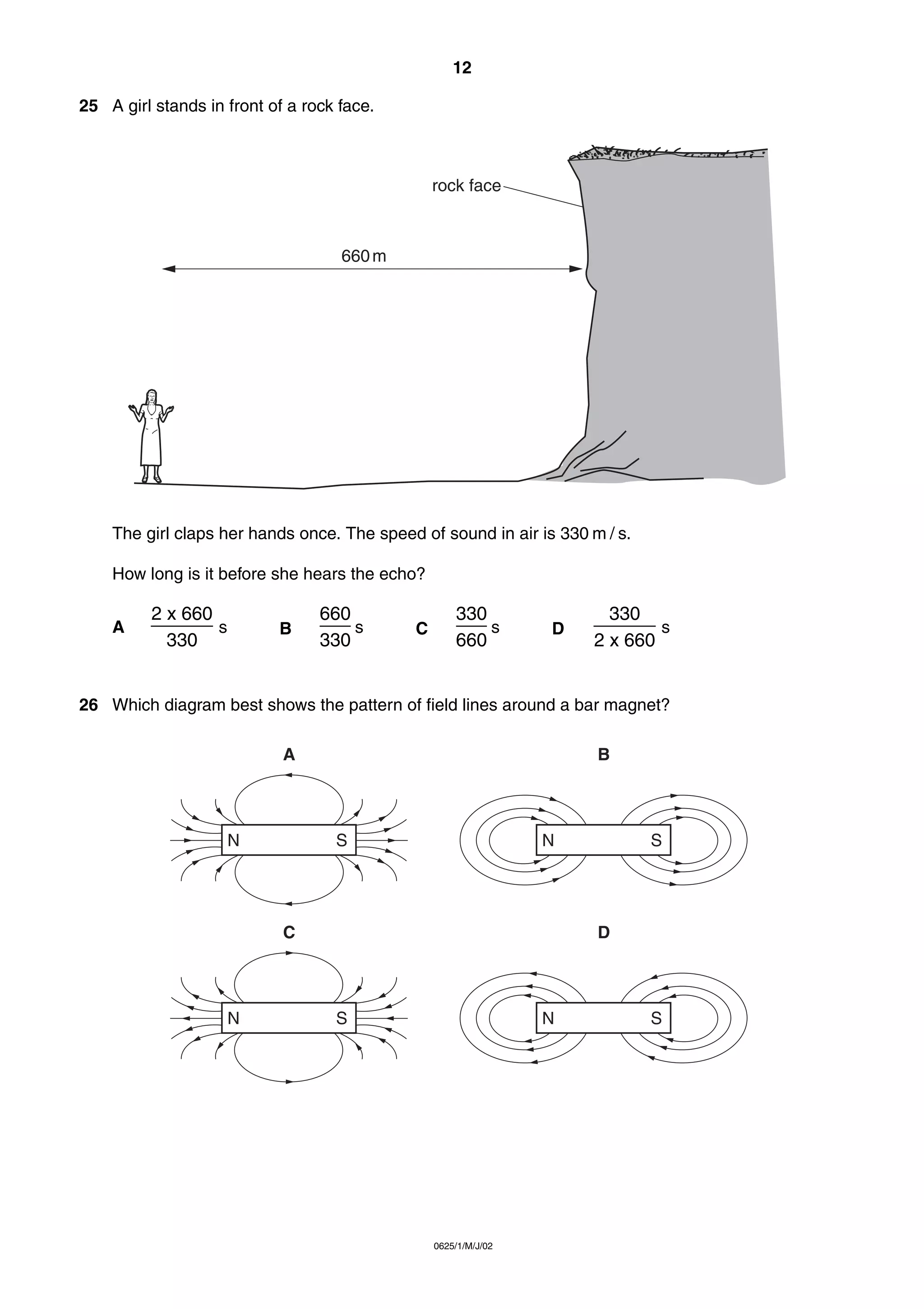 12
25 A girl stands in front of a rock face.

rock face

660 m

The girl claps her hands once. The speed of sound in air is 330 m / s.
How long is it before she hears the echo?
A

2 x 660
______ s
330

B

660
___ s
330

C

330
___ s
660

D

330
______ s
2 x 660

26 Which diagram best shows the pattern of field lines around a bar magnet?
A

N

B

S

N

C

N

S

D

S

N

0625/1/M/J/02

S

 