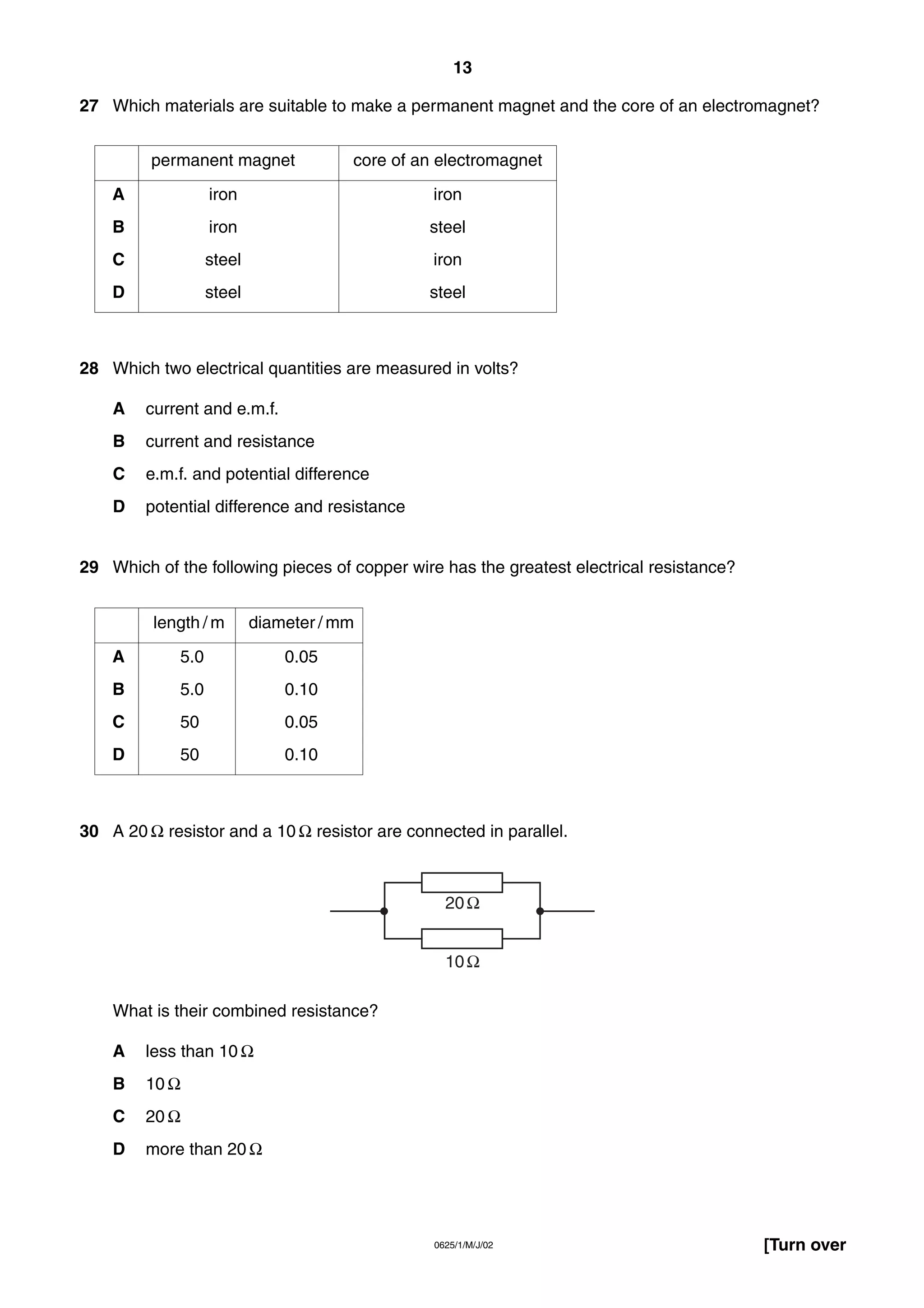 13
27 Which materials are suitable to make a permanent magnet and the core of an electromagnet?
permanent magnet

core of an electromagnet

A

iron

iron

B

iron

steel

C

steel

iron

D

steel

steel

28 Which two electrical quantities are measured in volts?
A

current and e.m.f.

B

current and resistance

C

e.m.f. and potential difference

D

potential difference and resistance

29 Which of the following pieces of copper wire has the greatest electrical resistance?
length / m

diameter / mm

A

5.0

0.05

B

5.0

0.10

C

50

0.05

D

50

0.10

30 A 20 Ω resistor and a 10 Ω resistor are connected in parallel.

20 Ω
10 Ω
What is their combined resistance?
A

less than 10 Ω

B

10 Ω

C

20 Ω

D

more than 20 Ω

0625/1/M/J/02

[Turn over

 