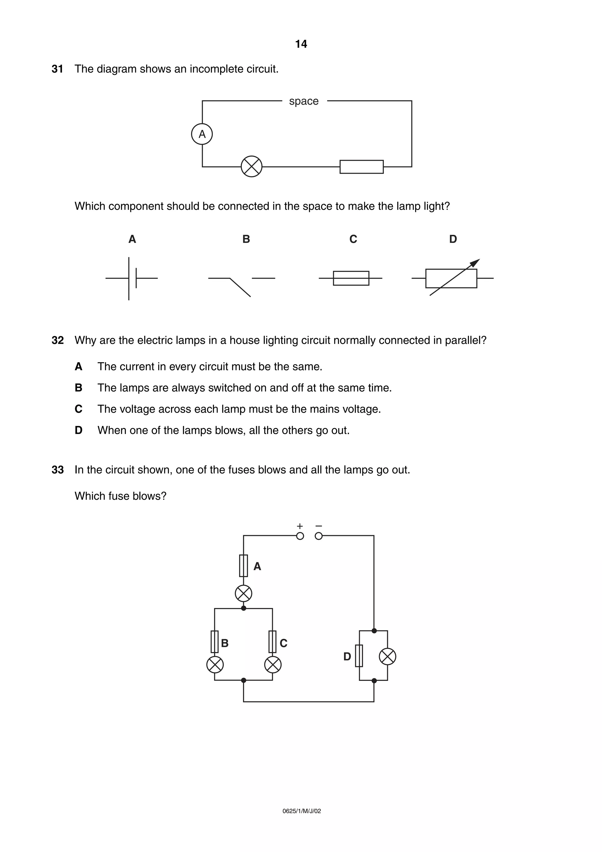 14
31 The diagram shows an incomplete circuit.
space
A

Which component should be connected in the space to make the lamp light?
A

B

C

D

32 Why are the electric lamps in a house lighting circuit normally connected in parallel?
A

The current in every circuit must be the same.

B

The lamps are always switched on and off at the same time.

C

The voltage across each lamp must be the mains voltage.

D

When one of the lamps blows, all the others go out.

33 In the circuit shown, one of the fuses blows and all the lamps go out.
Which fuse blows?
+

–

A

B

C
D

0625/1/M/J/02

 