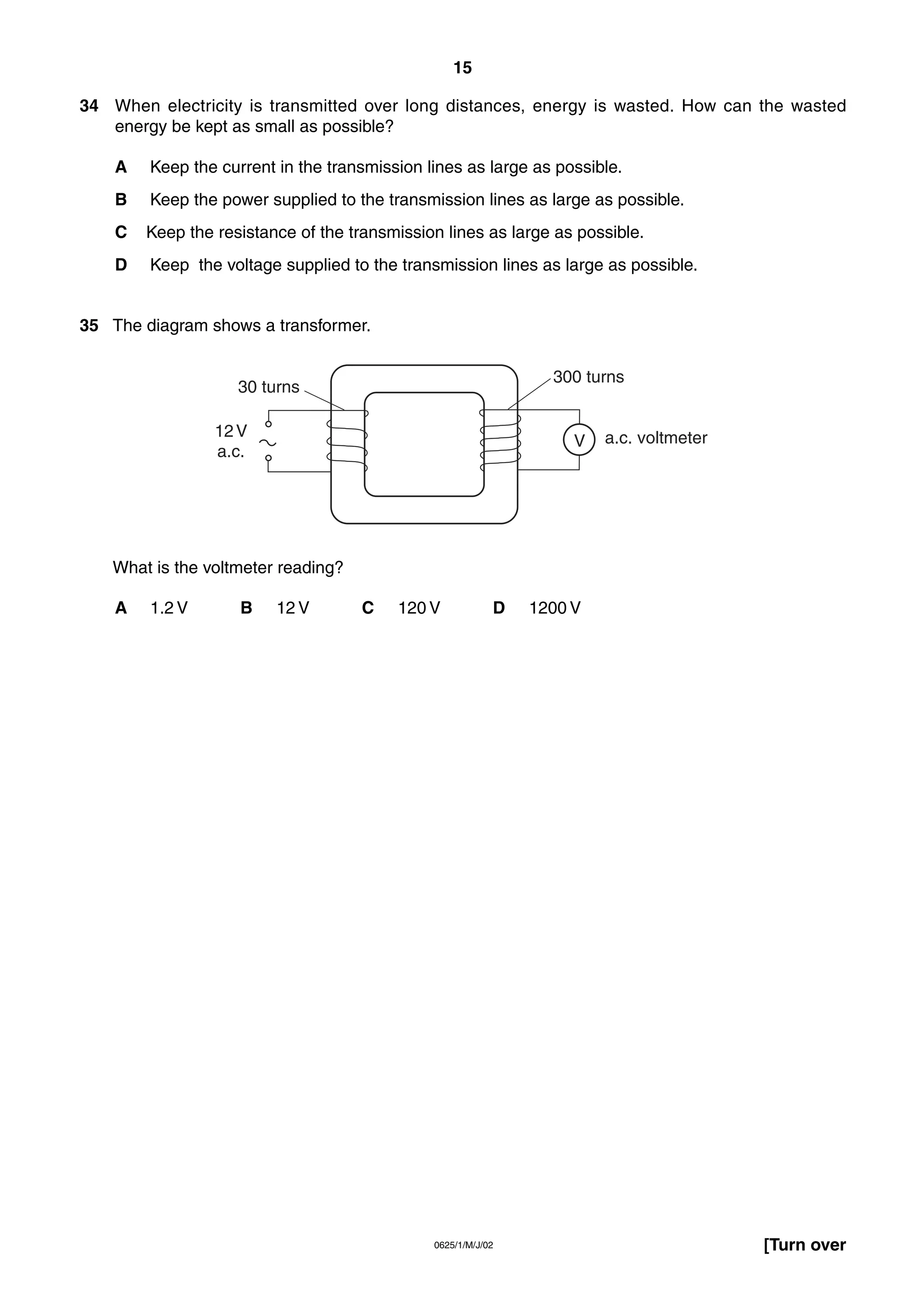 15
34 When electricity is transmitted over long distances, energy is wasted. How can the wasted
energy be kept as small as possible?
A

Keep the current in the transmission lines as large as possible.

B

Keep the power supplied to the transmission lines as large as possible.

C

Keep the resistance of the transmission lines as large as possible.

D

Keep the voltage supplied to the transmission lines as large as possible.

35 The diagram shows a transformer.
300 turns

30 turns
12 V
a.c.

V

a.c. voltmeter

What is the voltmeter reading?
A

1.2 V

B

12 V

C

120 V

D

0625/1/M/J/02

1200 V

[Turn over

 