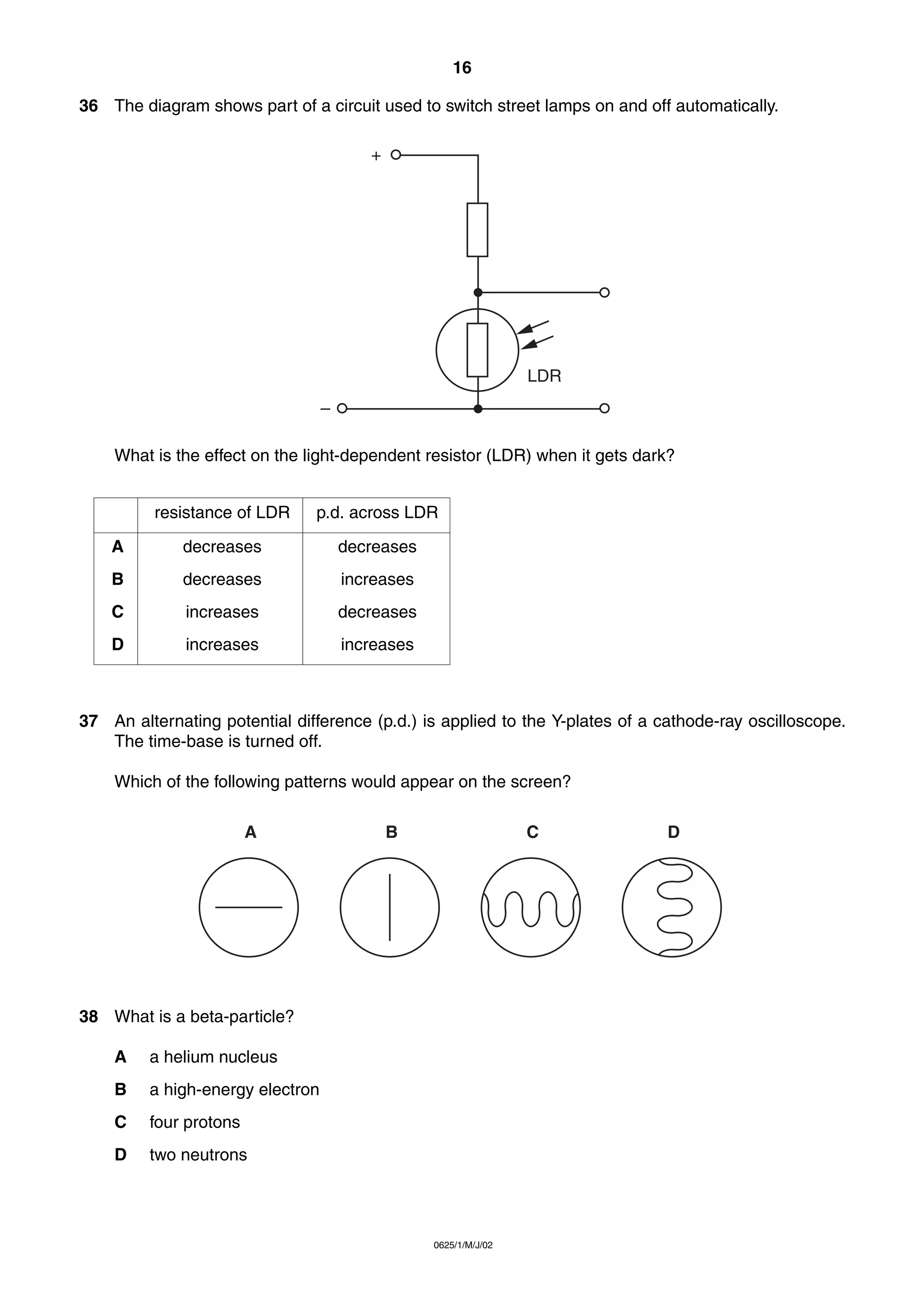 16
36 The diagram shows part of a circuit used to switch street lamps on and off automatically.
+

LDR
–
What is the effect on the light-dependent resistor (LDR) when it gets dark?
resistance of LDR

p.d. across LDR

A

decreases

decreases

B

decreases

increases

C

increases

decreases

D

increases

increases

37 An alternating potential difference (p.d.) is applied to the Y-plates of a cathode-ray oscilloscope.
The time-base is turned off.
Which of the following patterns would appear on the screen?
A

B

C

38 What is a beta-particle?
A

a helium nucleus

B

a high-energy electron

C

four protons

D

two neutrons

0625/1/M/J/02

D

 