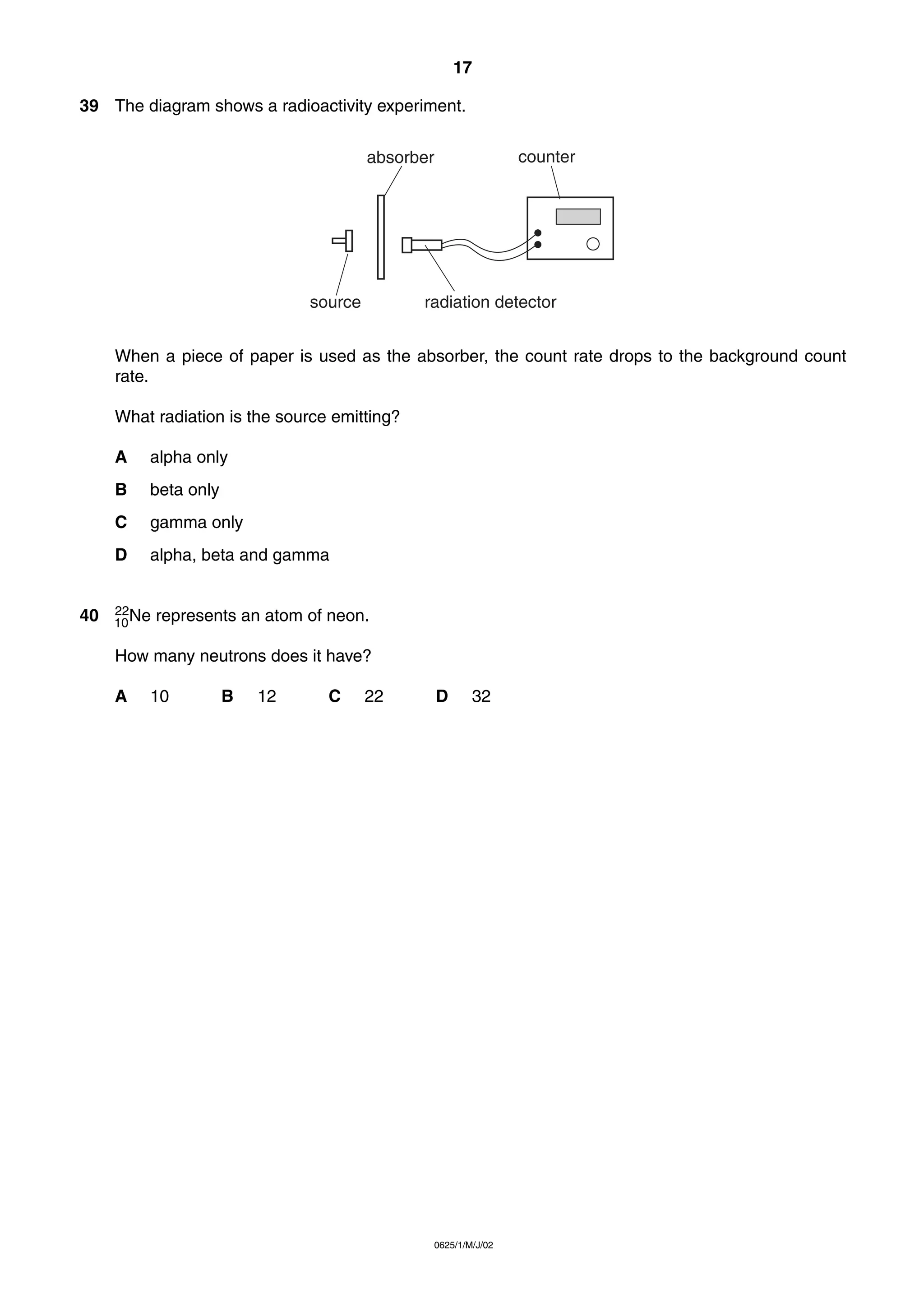17
39 The diagram shows a radioactivity experiment.
counter

absorber

source

radiation detector

When a piece of paper is used as the absorber, the count rate drops to the background count
rate.
What radiation is the source emitting?
A
B

beta only

C

gamma only

D

40

alpha only

alpha, beta and gamma

22
10 Ne

represents an atom of neon.

How many neutrons does it have?
A

10

B

12

C

22

D

32

0625/1/M/J/02

 