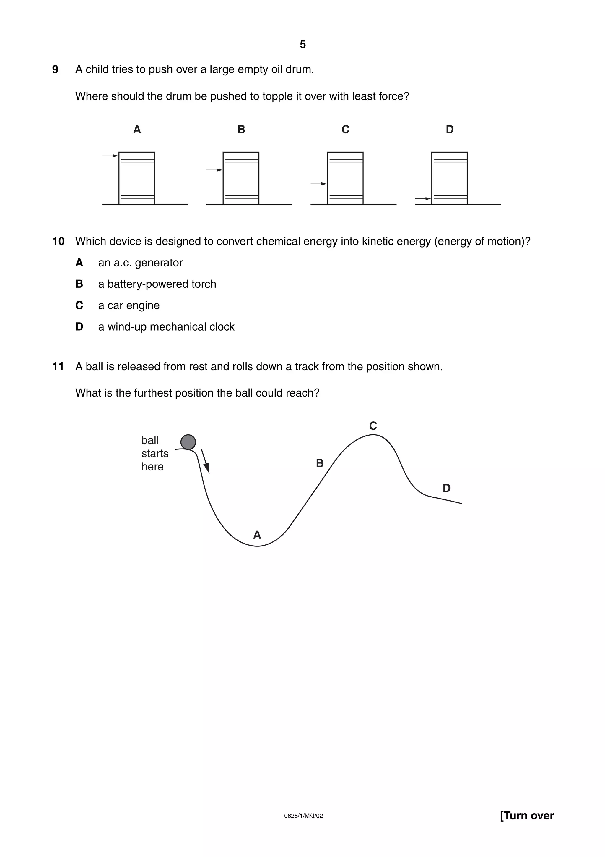5
9

A child tries to push over a large empty oil drum.
Where should the drum be pushed to topple it over with least force?
A

B

C

D

10 Which device is designed to convert chemical energy into kinetic energy (energy of motion)?
A

an a.c. generator

B

a battery-powered torch

C

a car engine

D

a wind-up mechanical clock

11 A ball is released from rest and rolls down a track from the position shown.
What is the furthest position the ball could reach?
C
ball
starts
here

B
D

A

0625/1/M/J/02

[Turn over

 