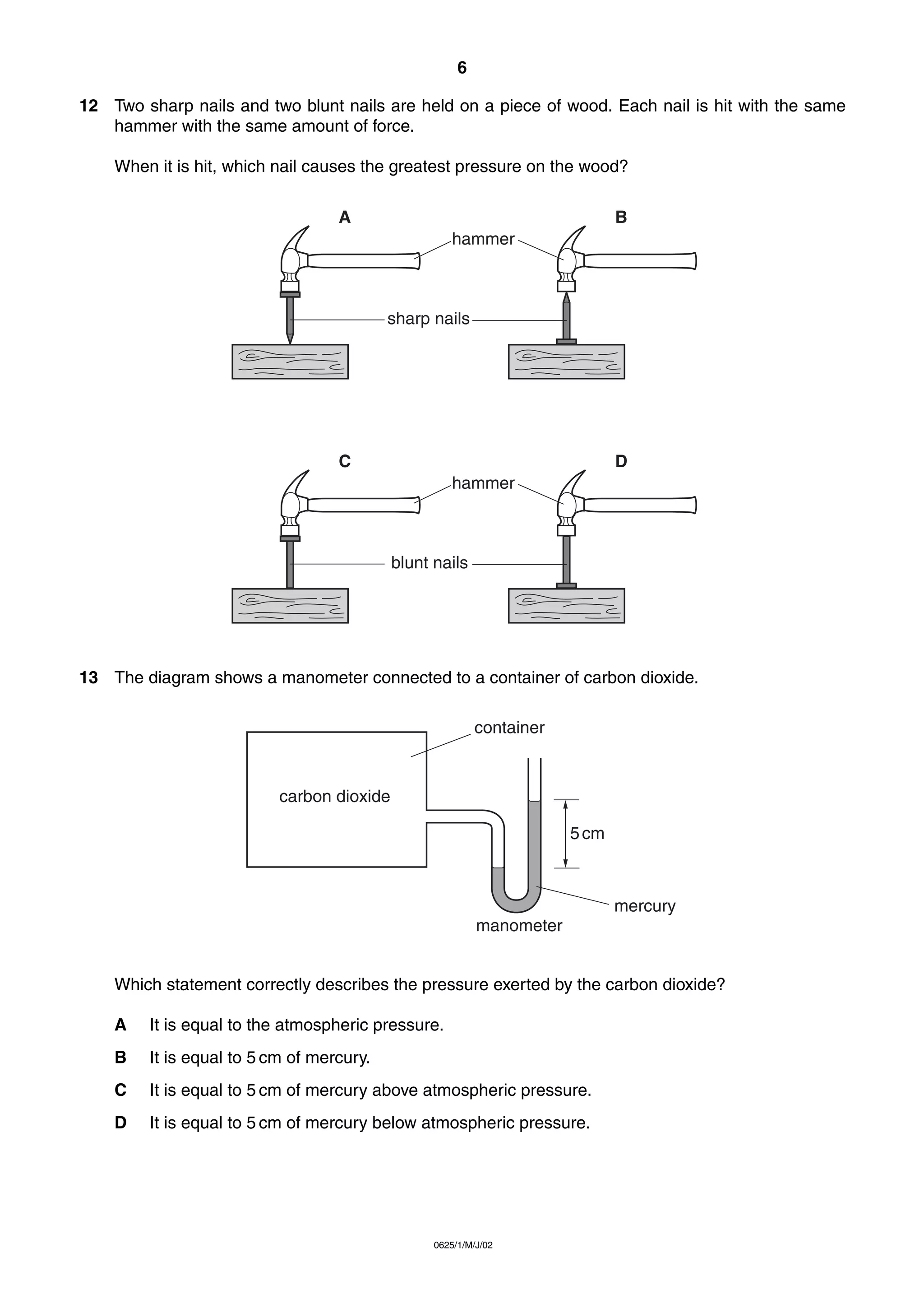 6
12 Two sharp nails and two blunt nails are held on a piece of wood. Each nail is hit with the same
hammer with the same amount of force.
When it is hit, which nail causes the greatest pressure on the wood?
A

B
hammer

sharp nails

C

D
hammer

blunt nails

13 The diagram shows a manometer connected to a container of carbon dioxide.
container

carbon dioxide
5 cm

mercury
manometer

Which statement correctly describes the pressure exerted by the carbon dioxide?
A

It is equal to the atmospheric pressure.

B

It is equal to 5 cm of mercury.

C

It is equal to 5 cm of mercury above atmospheric pressure.

D

It is equal to 5 cm of mercury below atmospheric pressure.

0625/1/M/J/02

 