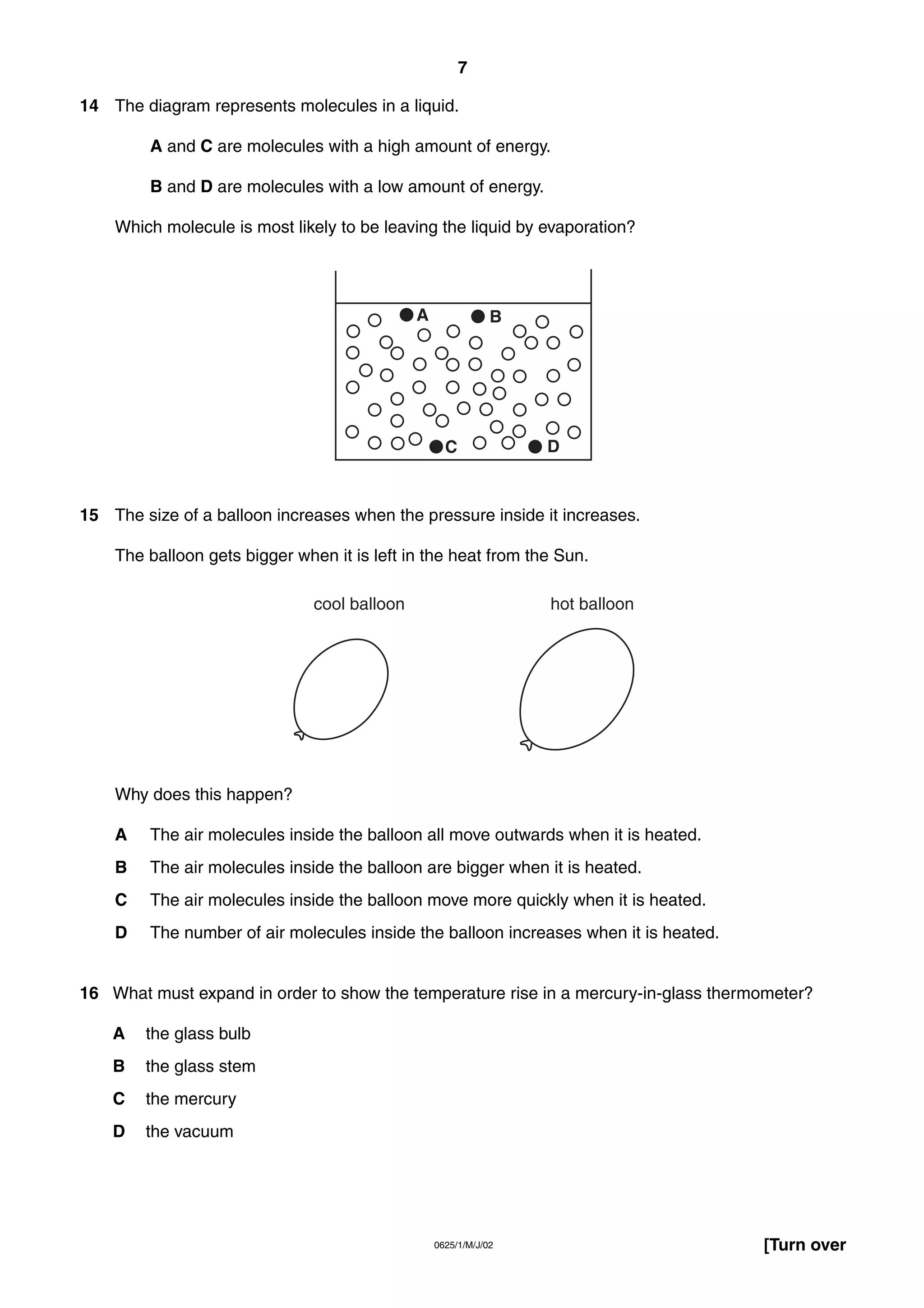 7
14 The diagram represents molecules in a liquid.
A and C are molecules with a high amount of energy.
B and D are molecules with a low amount of energy.
Which molecule is most likely to be leaving the liquid by evaporation?

A

B

C

D

15 The size of a balloon increases when the pressure inside it increases.
The balloon gets bigger when it is left in the heat from the Sun.
cool balloon

hot balloon

Why does this happen?
A

The air molecules inside the balloon all move outwards when it is heated.

B

The air molecules inside the balloon are bigger when it is heated.

C

The air molecules inside the balloon move more quickly when it is heated.

D

The number of air molecules inside the balloon increases when it is heated.

16 What must expand in order to show the temperature rise in a mercury-in-glass thermometer?
A

the glass bulb

B

the glass stem

C

the mercury

D

the vacuum

0625/1/M/J/02

[Turn over

 