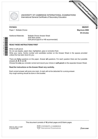 This document consists of 18 printed pages and 2 blank pages.
IB08 06_0625_01/3RP
© UCLES 2008 [Turn over
*1101906355*
UNIVERSITY OF CAMBRIDGE INTERNATIONAL EXAMINATIONS
International General Certificate of Secondary Education
PHYSICS 0625/01
Paper 1 Multiple Choice May/June 2008
45 minutes
Additional Materials: Multiple Choice Answer Sheet
Soft clean eraser
Soft pencil (type B or HB recommended)
READ THESE INSTRUCTIONS FIRST
Write in soft pencil.
Do not use staples, paper clips, highlighters, glue or correction fluid.
Write your name, Centre number and candidate number on the Answer Sheet in the spaces provided
unless this has been done for you.
There are forty questions on this paper. Answer all questions. For each question there are four possible
answers A, B, C and D.
Choose the one you consider correct and record your choice in soft pencil on the separate Answer Sheet.
Read the instructions on the Answer Sheet very carefully.
Each correct answer will score one mark. A mark will not be deducted for a wrong answer.
Any rough working should be done in this booklet.
w
w
w
.Xtrem
ePapers.com
 