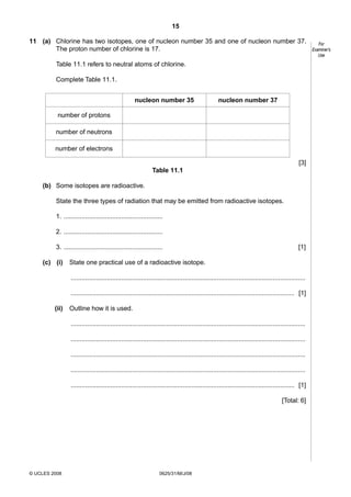 15
11 (a) Chlorine has two isotopes, one of nucleon number 35 and one of nucleon number 37.
The proton number of chlorine is 17.
Table 11.1 refers to neutral atoms of chlorine.
Complete Table 11.1.
nucleon number 35

nucleon number 37

number of protons
number of neutrons
number of electrons
[3]
Table 11.1
(b) Some isotopes are radioactive.
State the three types of radiation that may be emitted from radioactive isotopes.
1. .......................................................
2. .......................................................
3. .......................................................
(c) (i)

[1]

State one practical use of a radioactive isotope.
..................................................................................................................................
............................................................................................................................ [1]

(ii)

Outline how it is used.
..................................................................................................................................
..................................................................................................................................
..................................................................................................................................
..................................................................................................................................
............................................................................................................................ [1]
[Total: 6]

© UCLES 2008

0625/31/M/J/08

For
Examiner’s
Use

 