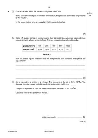 6
4

(a) One of the laws about the behaviour of gases states that
“For a fixed amount of gas at constant temperature, the pressure is inversely proportional
to the volume”.
In the space below, write an equation that represents this law.

[1]
(b) Table 4.1 gives a series of pressures and their corresponding volumes, obtained in an
experiment with a fixed amount of gas. The gas obeys the law referred to in (a).
pressure / kPa

100

200

400

500

1000

volume / cm3

50.0

25.0

12.5

10.0

5.0

Table 4.1
How do these figures indicate that the temperature was constant throughout the
experiment?
..........................................................................................................................................
..........................................................................................................................................
..........................................................................................................................................
.................................................................................................................................... [2]
(c) Air is trapped by a piston in a cylinder. The pressure of the air is 1.2 × 105 Pa. The
distance from the closed end of the cylinder to the piston is 75 mm.
The piston is pushed in until the pressure of the air has risen to 3.0 × 105 Pa.
Calculate how far the piston has moved.

distance moved = . ................................................. [4]
[Total: 7]

© UCLES 2008

0625/32/M/J/08

For
Examiner’s
Use

 