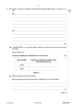 7
5

(a) Explain, in terms of molecules, how thermal expansion takes place in a solid and in a
gas.

For
Examiner’s
Use

solid .................................................................................................................................
..........................................................................................................................................
..........................................................................................................................................
..........................................................................................................................................
..........................................................................................................................................
gas ...................................................................................................................................
..........................................................................................................................................
..........................................................................................................................................
..........................................................................................................................................
.................................................................................................................................... [4]
(b) Complete Table 5.1 to show the relative expansion of equal volumes of liquids, gases
and solids.
Choose words from
much less, slightly less, slightly more and much more.
state of matter

[2]

expansion compared to solids, for the
same temperature rise

liquids
gases
Table 5.1
(c) Alcohol is often used in thermometers.
State one property of alcohol that makes it suitable for use in thermometers.
..........................................................................................................................................
..........................................................................................................................................
.................................................................................................................................... [1]
[Total: 7]

© UCLES 2008

0625/32/M/J/08

[Turn over

 