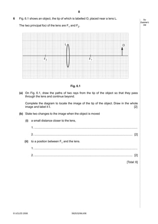 8
6

Fig. 6.1 shows an object, the tip of which is labelled O, placed near a lens L.

For
Examiner’s
Use

The two principal foci of the lens are F1 and F2.

L

O

F2

F1

Fig. 6.1
(a) On Fig. 6.1, draw the paths of two rays from the tip of the object so that they pass
through the lens and continue beyond.
Complete the diagram to locate the image of the tip of the object. Draw in the whole
[2]
image and label it I.
(b) State two changes to the image when the object is moved
(i)

a small distance closer to the lens,
1. ...............................................................................................................................
2. ......................................................................................................................... [2]

(ii)

to a position between F1 and the lens.
1. ...............................................................................................................................
2. ......................................................................................................................... [2]
[Total: 6]

© UCLES 2008

0625/32/M/J/08

 