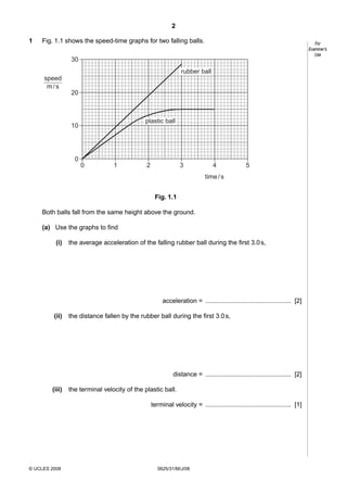 2
1

Fig. 1.1 shows the speed-time graphs for two falling balls.

For
Examiner’s
Use

30
rubber ball
speed
m/s
20

plastic ball

10

0
0

1

2

3

4

5

time / s
Fig. 1.1
Both balls fall from the same height above the ground.
(a) Use the graphs to find
(i)

the average acceleration of the falling rubber ball during the first 3.0 s,

acceleration = ................................................ [2]
(ii)

the distance fallen by the rubber ball during the first 3.0 s,

distance = ................................................ [2]
(iii)

the terminal velocity of the plastic ball.
terminal velocity = ................................................ [1]

© UCLES 2008

0625/31/M/J/08

 