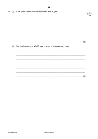 14
10 (a) In the space below, draw the symbol for a NOR gate.

For
Examiner’s
Use

[1]
(b) Describe the action of a NOR gate in terms of its inputs and output.
..........................................................................................................................................
..........................................................................................................................................
..........................................................................................................................................
..........................................................................................................................................
..........................................................................................................................................
..........................................................................................................................................
.................................................................................................................................... [2]

© UCLES 2008

0625/32/M/J/08

 