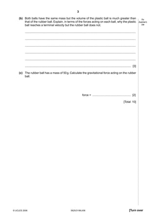 3
(b) Both balls have the same mass but the volume of the plastic ball is much greater than
that of the rubber ball. Explain, in terms of the forces acting on each ball, why the plastic
ball reaches a terminal velocity but the rubber ball does not.

For
Examiner’s
Use

..........................................................................................................................................
..........................................................................................................................................
..........................................................................................................................................
..........................................................................................................................................
..........................................................................................................................................
.................................................................................................................................... [3]
(c) The rubber ball has a mass of 50 g. Calculate the gravitational force acting on the rubber
ball.

force = ................................................ [2]
[Total: 10]

© UCLES 2008

0625/31/M/J/08

[Turn over

 