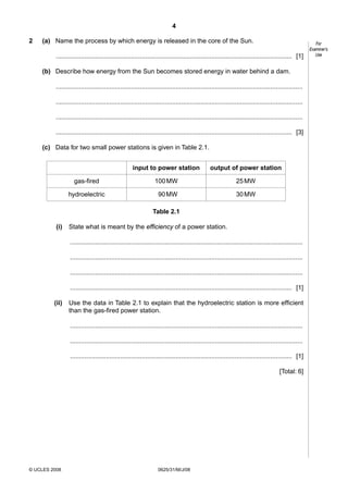 4
2

(a) Name the process by which energy is released in the core of the Sun.
.................................................................................................................................... [1]
(b) Describe how energy from the Sun becomes stored energy in water behind a dam.
..........................................................................................................................................
..........................................................................................................................................
..........................................................................................................................................
.................................................................................................................................... [3]
(c) Data for two small power stations is given in Table 2.1.
input to power station

output of power station

gas-fired

100 MW

25 MW

hydroelectric

90 MW

30 MW

Table 2.1
(i)

State what is meant by the efficiency of a power station.
..................................................................................................................................
..................................................................................................................................
..................................................................................................................................
............................................................................................................................ [1]

(ii)

Use the data in Table 2.1 to explain that the hydroelectric station is more efficient
than the gas-fired power station.
..................................................................................................................................
..................................................................................................................................
............................................................................................................................ [1]
[Total: 6]

© UCLES 2008

0625/31/M/J/08

For
Examiner’s
Use

 