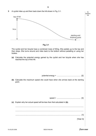 5
3

A cyclist rides up and then back down the hill shown in Fig. 3.1.

For
Examiner’s
Use

top of hill

14 m

starting and
finishing point

Fig. 3.1
The cyclist and her bicycle have a combined mass of 90 kg. She pedals up to the top and
then stops. She turns around and rides back to the bottom without pedalling or using her
brakes.
(a) Calculate the potential energy gained by the cyclist and her bicycle when she has
reached the top of the hill.

potential energy = ................................................ [2]
(b) Calculate the maximum speed she could have when she arrives back at the starting
point.

speed = ................................................ [3]
(c) Explain why her actual speed will be less than that calculated in (b).
..........................................................................................................................................
..........................................................................................................................................
.................................................................................................................................... [1]
[Total: 6]

© UCLES 2008

0625/31/M/J/08

[Turn over

 