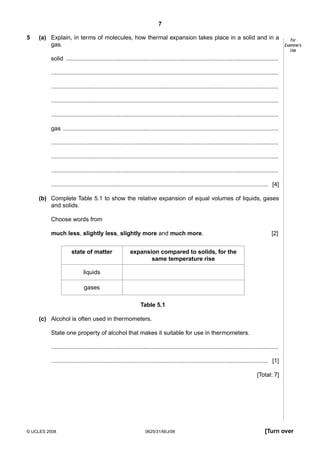 7
5

(a) Explain, in terms of molecules, how thermal expansion takes place in a solid and in a
gas.

For
Examiner’s
Use

solid .................................................................................................................................
..........................................................................................................................................
..........................................................................................................................................
..........................................................................................................................................
..........................................................................................................................................
gas ...................................................................................................................................
..........................................................................................................................................
..........................................................................................................................................
..........................................................................................................................................
.................................................................................................................................... [4]
(b) Complete Table 5.1 to show the relative expansion of equal volumes of liquids, gases
and solids.
Choose words from
much less, slightly less, slightly more and much more.
state of matter

[2]

expansion compared to solids, for the
same temperature rise

liquids
gases
Table 5.1
(c) Alcohol is often used in thermometers.
State one property of alcohol that makes it suitable for use in thermometers.
..........................................................................................................................................
.................................................................................................................................... [1]
[Total: 7]

© UCLES 2008

0625/31/M/J/08

[Turn over

 