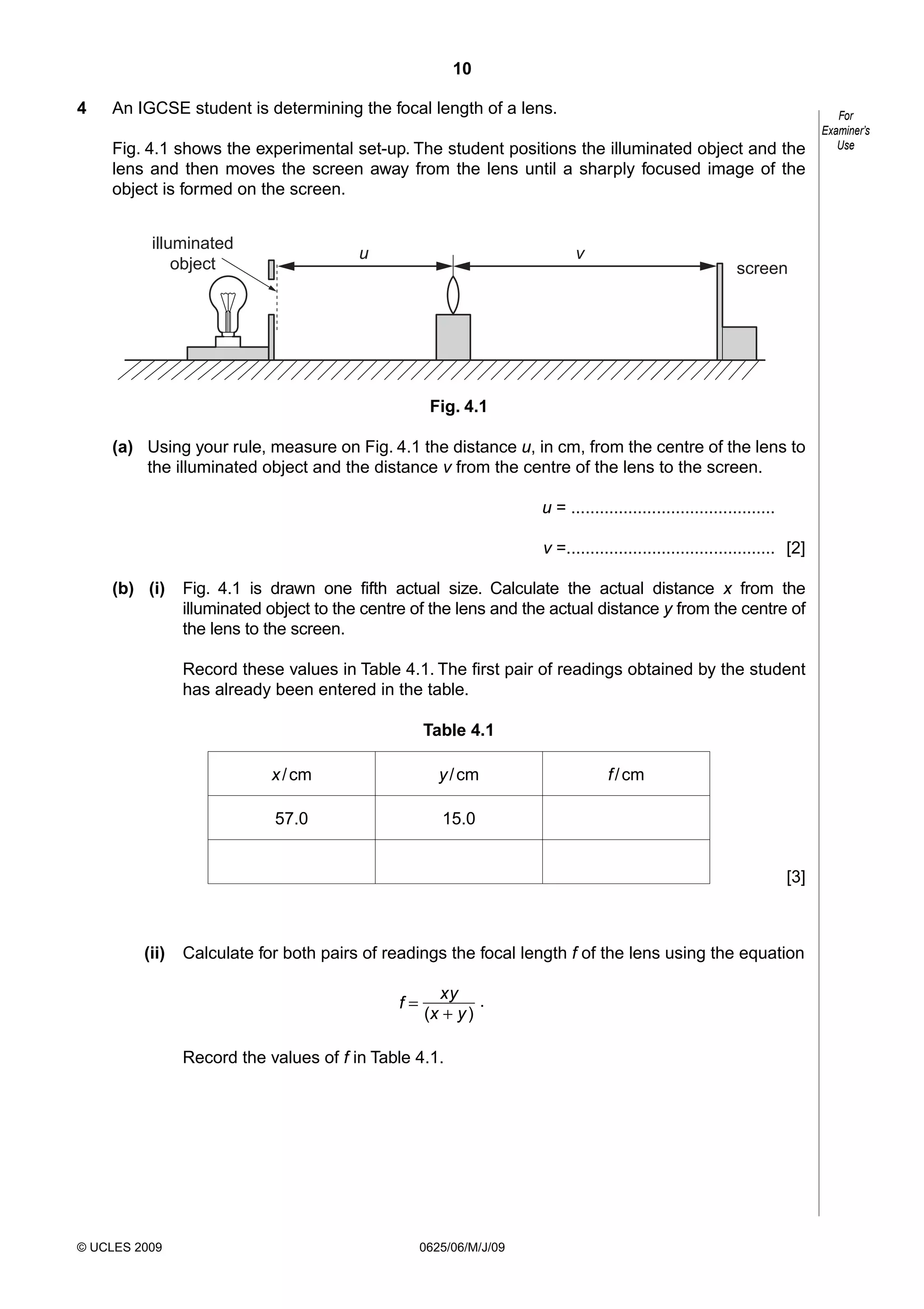 10
4

An IGCSE student is determining the focal length of a lens.
Fig. 4.1 shows the experimental set-up. The student positions the illuminated object and the
lens and then moves the screen away from the lens until a sharply focused image of the
object is formed on the screen.
illuminated
object

u

v

screen

Fig. 4.1
(a) Using your rule, measure on Fig. 4.1 the distance u, in cm, from the centre of the lens to
the illuminated object and the distance v from the centre of the lens to the screen.
u = ...........................................
v =............................................ [2]
(b) (i)

Fig. 4.1 is drawn one fifth actual size. Calculate the actual distance x from the
illuminated object to the centre of the lens and the actual distance y from the centre of
the lens to the screen.
Record these values in Table 4.1. The first pair of readings obtained by the student
has already been entered in the table.
Table 4.1
x / cm

y / cm

57.0

f / cm

15.0
[3]

(ii)

Calculate for both pairs of readings the focal length f of the lens using the equation
f=

xy .
(x + y )

Record the values of f in Table 4.1.

© UCLES 2009

0625/06/M/J/09

For
Examiner’s
Use

 