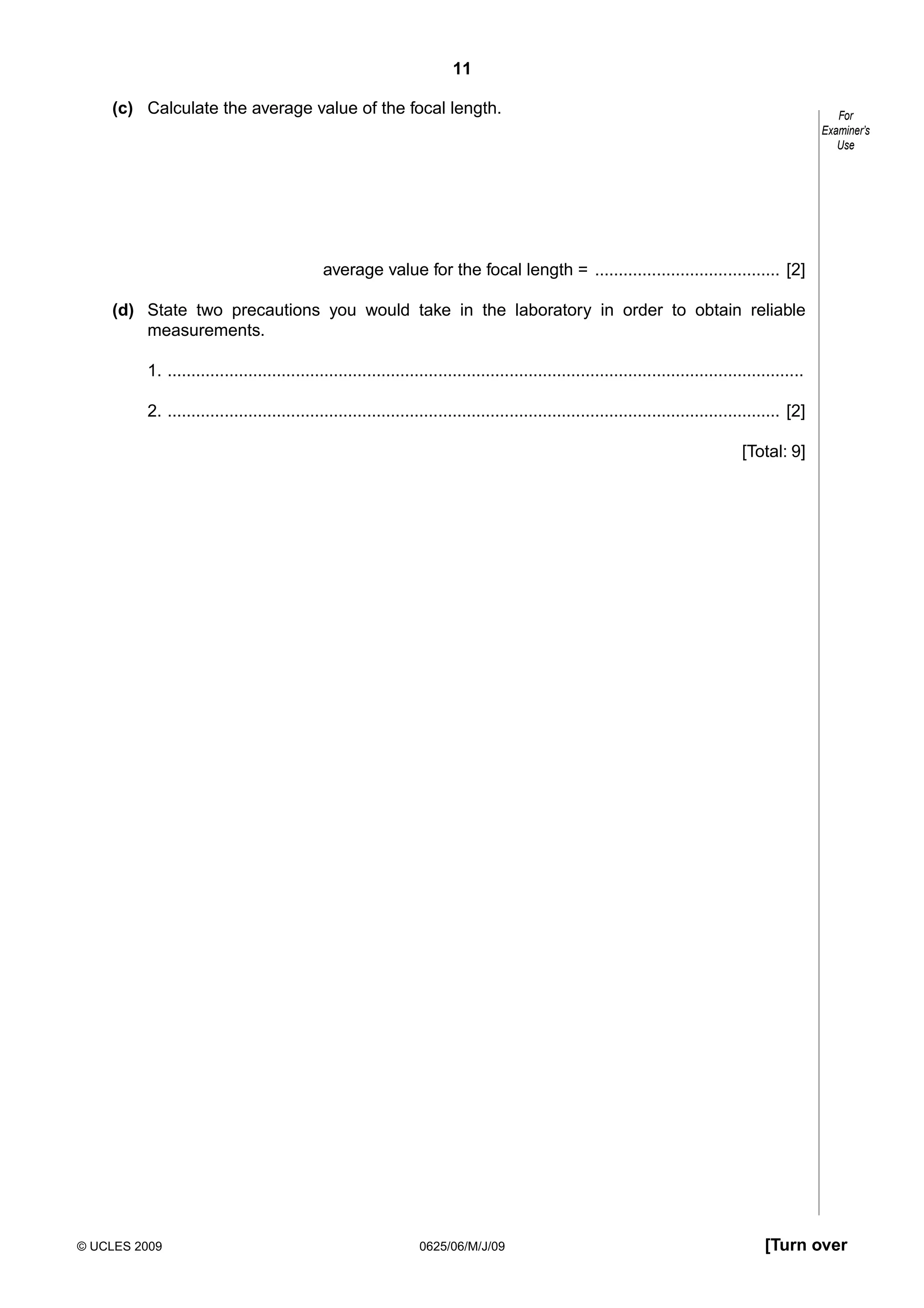 11
(c) Calculate the average value of the focal length.

For
Examiner’s
Use

average value for the focal length = ....................................... [2]
(d) State two precautions you would take in the laboratory in order to obtain reliable
measurements.
1. ......................................................................................................................................
2. ................................................................................................................................. [2]
[Total: 9]

© UCLES 2009

0625/06/M/J/09

[Turn over

 