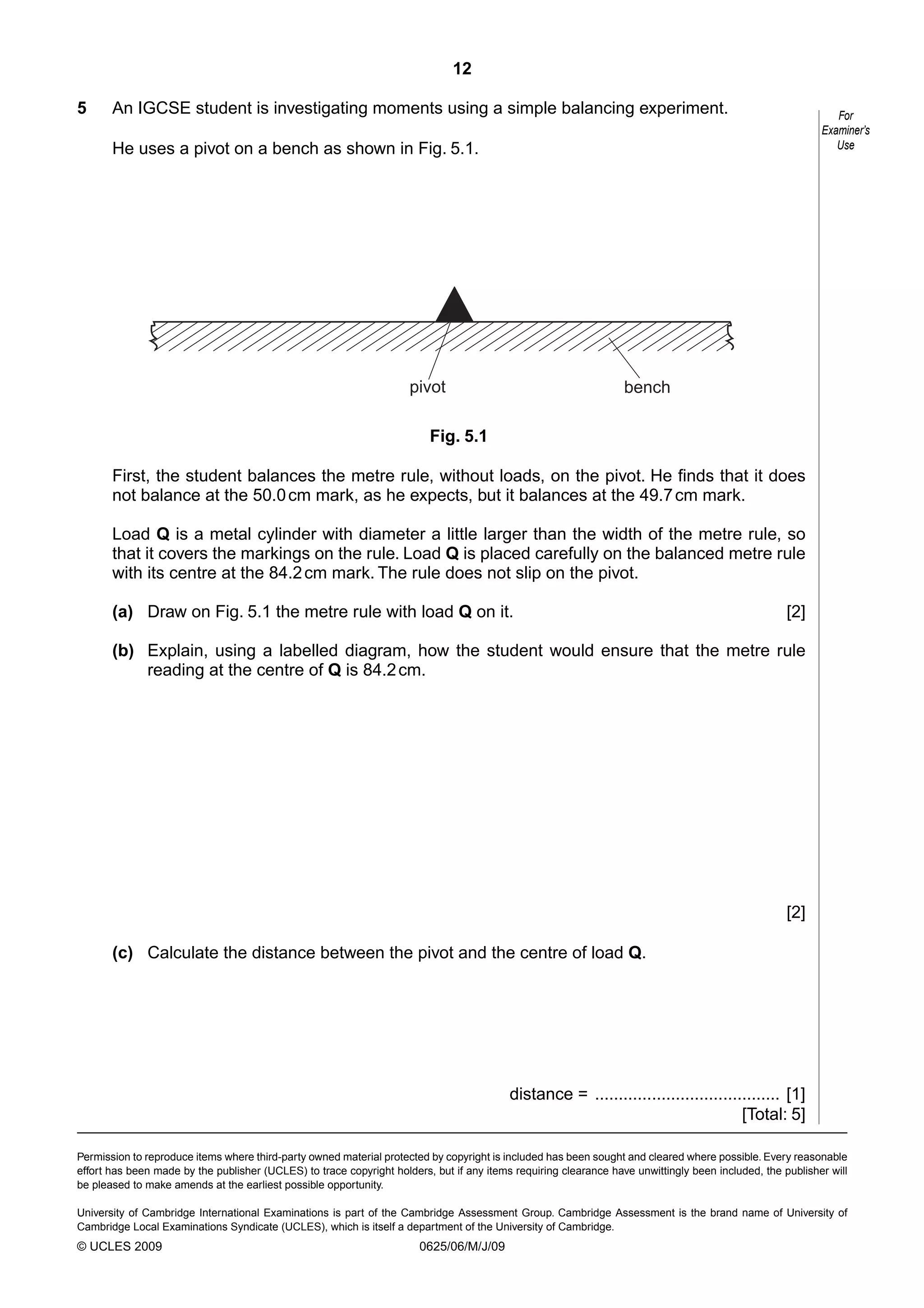 12
5

An IGCSE student is investigating moments using a simple balancing experiment.

For
Examiner’s
Use

He uses a pivot on a bench as shown in Fig. 5.1.

pivot

bench

Fig. 5.1
First, the student balances the metre rule, without loads, on the pivot. He finds that it does
not balance at the 50.0 cm mark, as he expects, but it balances at the 49.7 cm mark.
Load Q is a metal cylinder with diameter a little larger than the width of the metre rule, so
that it covers the markings on the rule. Load Q is placed carefully on the balanced metre rule
with its centre at the 84.2 cm mark. The rule does not slip on the pivot.
(a) Draw on Fig. 5.1 the metre rule with load Q on it.

[2]

(b) Explain, using a labelled diagram, how the student would ensure that the metre rule
reading at the centre of Q is 84.2 cm.

[2]
(c) Calculate the distance between the pivot and the centre of load Q.

distance = ....................................... [1]
[Total: 5]
Permission to reproduce items where third-party owned material protected by copyright is included has been sought and cleared where possible. Every reasonable
effort has been made by the publisher (UCLES) to trace copyright holders, but if any items requiring clearance have unwittingly been included, the publisher will
be pleased to make amends at the earliest possible opportunity.
University of Cambridge International Examinations is part of the Cambridge Assessment Group. Cambridge Assessment is the brand name of University of
Cambridge Local Examinations Syndicate (UCLES), which is itself a department of the University of Cambridge.

© UCLES 2009

0625/06/M/J/09

 
