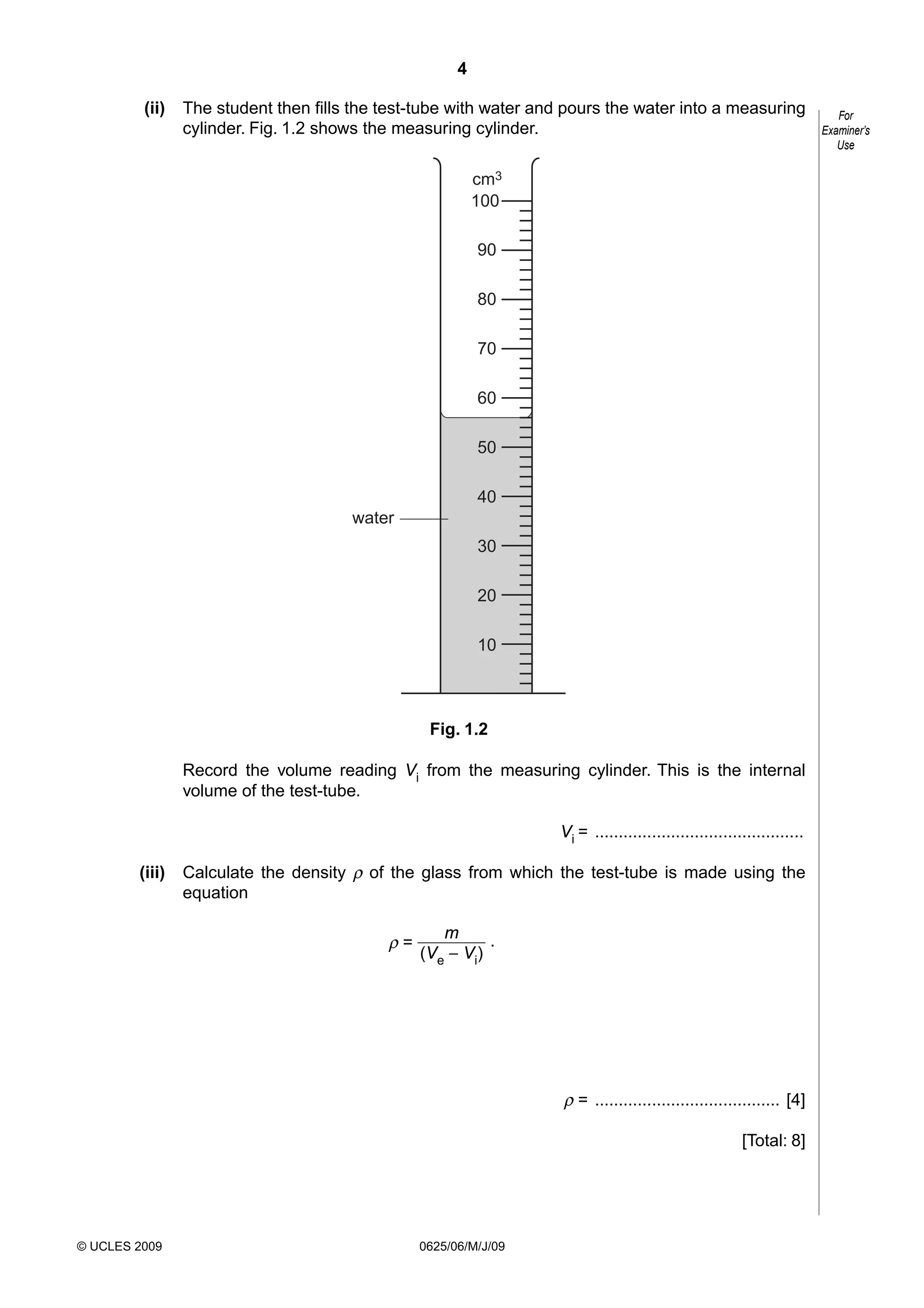 4
(ii)

The student then fills the test-tube with water and pours the water into a measuring
cylinder. Fig. 1.2 shows the measuring cylinder.
cm3
100
90
80
70
60
50
40
water
30
20
10

Fig. 1.2
Record the volume reading Vi from the measuring cylinder. This is the internal
volume of the test-tube.
Vi = ............................................
(iii)

Calculate the density ρ of the glass from which the test-tube is made using the
equation

ρ=

m
.
(Ve − Vi)

ρ = ....................................... [4]
[Total: 8]

© UCLES 2009

0625/06/M/J/09

For
Examiner’s
Use

 