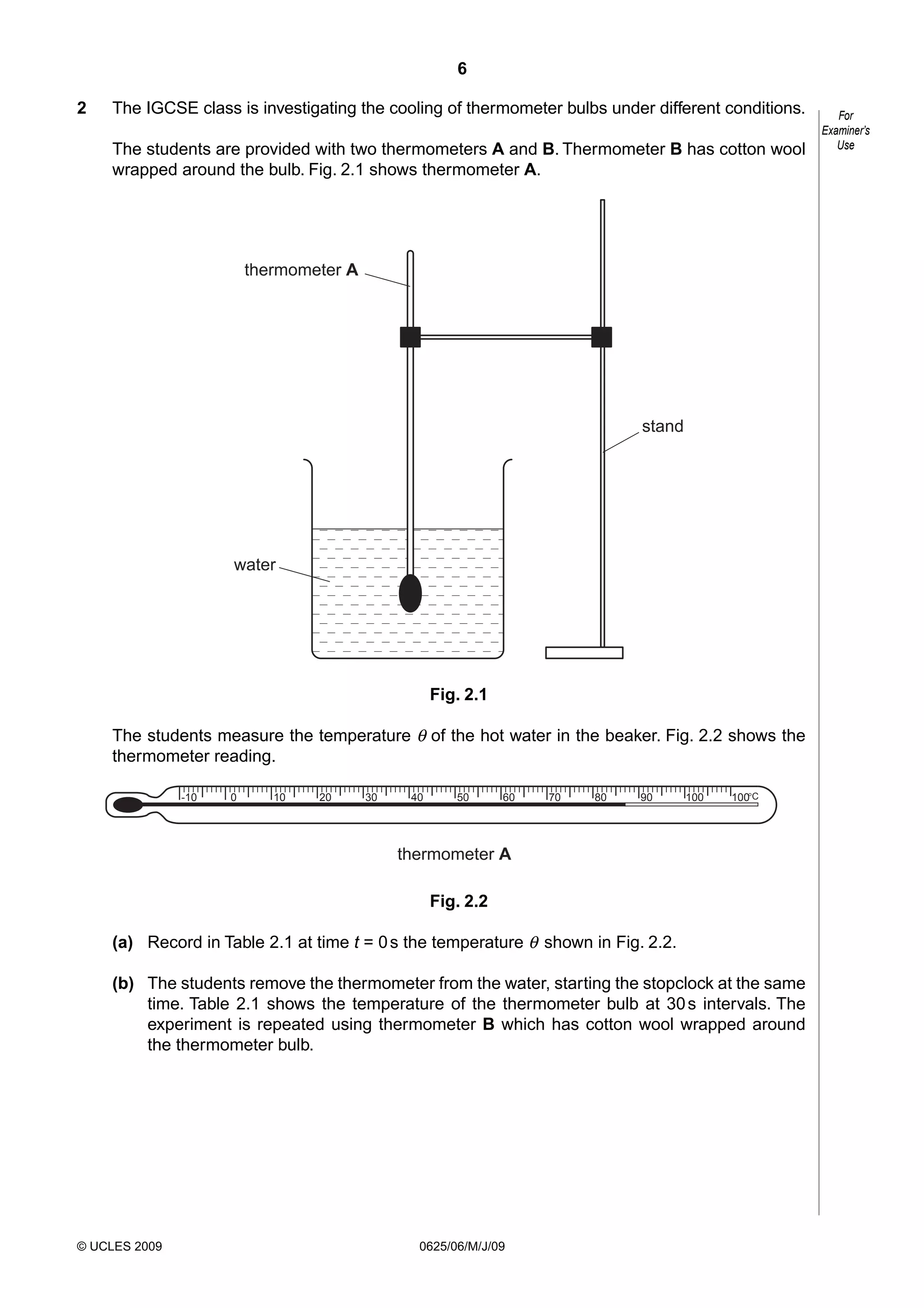 6
2

The IGCSE class is investigating the cooling of thermometer bulbs under different conditions.
The students are provided with two thermometers A and B. Thermometer B has cotton wool
wrapped around the bulb. Fig. 2.1 shows thermometer A.

thermometer A

stand

water

Fig. 2.1
The students measure the temperature θ of the hot water in the beaker. Fig. 2.2 shows the
thermometer reading.
-10

0

10

20

30

40

50

60

70

80

90

100

100°C

thermometer A
Fig. 2.2
(a) Record in Table 2.1 at time t = 0 s the temperature θ shown in Fig. 2.2.
(b) The students remove the thermometer from the water, starting the stopclock at the same
time. Table 2.1 shows the temperature of the thermometer bulb at 30 s intervals. The
experiment is repeated using thermometer B which has cotton wool wrapped around
the thermometer bulb.

© UCLES 2009

0625/06/M/J/09

For
Examiner’s
Use

 