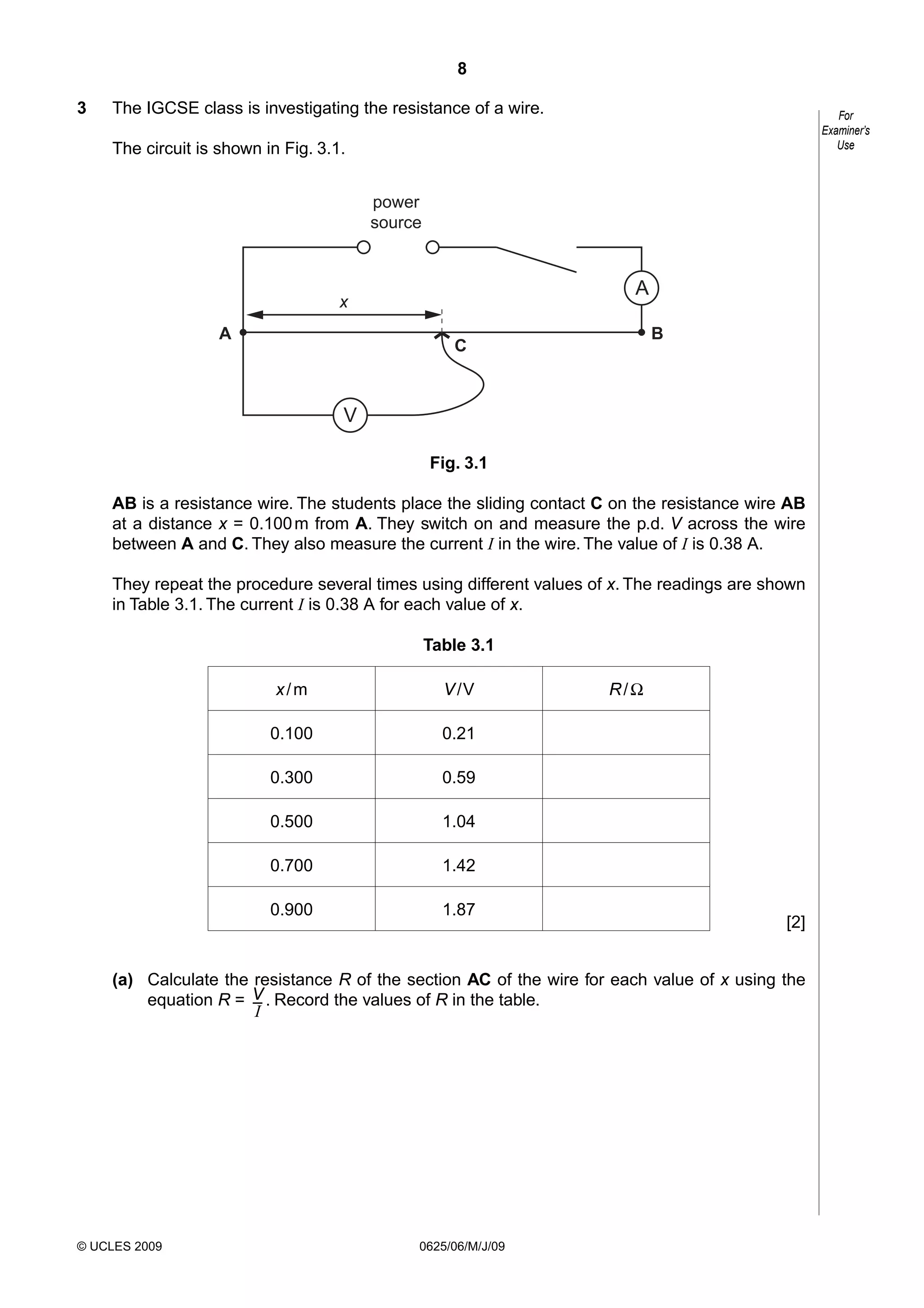 8
3

The IGCSE class is investigating the resistance of a wire.

For
Examiner’s
Use

The circuit is shown in Fig. 3.1.
power
source

A

x
A

B

C

V
Fig. 3.1
AB is a resistance wire. The students place the sliding contact C on the resistance wire AB
at a distance x = 0.100 m from A. They switch on and measure the p.d. V across the wire
between A and C. They also measure the current I in the wire. The value of I is 0.38 A.
They repeat the procedure several times using different values of x. The readings are shown
in Table 3.1. The current I is 0.38 A for each value of x.
Table 3.1
x/m

V /V

0.100

0.21

0.300

0.59

0.500

1.04

0.700

1.42

0.900

1.87

R/Ω

[2]

(a) Calculate the resistance R of the section AC of the wire for each value of x using the
equation R = V . Record the values of R in the table.
–
I

© UCLES 2009

0625/06/M/J/09

 