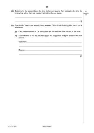 11
(b) Explain why the student takes the time for ten swings and then calculates the time for
one swing, rather than just measuring the time for one swing.
..........................................................................................................................................
......................................................................................................................................[1]
(c) The student tries to find a relationship between T and d. She first suggests that T × d is
a constant.
(i)

Calculate the values of T × d and enter the values in the final column of the table.

(ii)

State whether or not the results support this suggestion and give a reason for your
answer.
Statement .................................................................................................................
..................................................................................................................................
Reason .....................................................................................................................
..................................................................................................................................
[2]

© UCLES 2010

0625/61/M/J/10

For
Examiner’s
Use

 