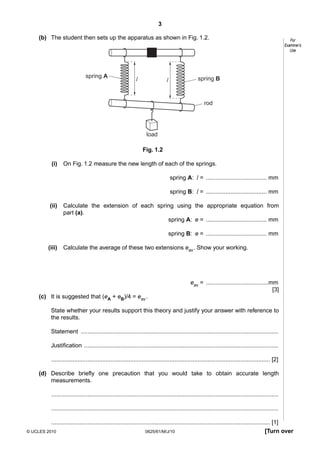 3
(b) The student then sets up the apparatus as shown in Fig. 1.2.

spring A

l

l

For
Examiner’s
Use

spring B

rod

load
Fig. 1.2
(i)

On Fig. 1.2 measure the new length of each of the springs.
spring A: l = ..................................... mm
spring B: l = ..................................... mm

(ii)

Calculate the extension of each spring using the appropriate equation from
part (a).
spring A: e = ..................................... mm
spring B: e = ..................................... mm

(iii)

Calculate the average of these two extensions eav . Show your working.

eav = ......................................mm
[3]
(c) It is suggested that (eA + eB)/4 = eav .
State whether your results support this theory and justify your answer with reference to
the results.
Statement ........................................................................................................................
Justification ......................................................................................................................
..................................................................................................................................... [2]
(d) Describe briefly one precaution that you would take to obtain accurate length
measurements.
..........................................................................................................................................
..........................................................................................................................................
..................................................................................................................................... [1]
© UCLES 2010
0625/61/M/J/10
[Turn over

 