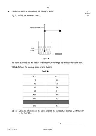 4
2

The IGCSE class is investigating the cooling of water.

For
Examiner’s
Use

Fig. 2.1. shows the apparatus used.

thermometer

hot
water

Fig. 2.1
Hot water is poured into the beaker and temperature readings are taken as the water cools.
Table 2.1 shows the readings taken by one student.
Table 2.1

θ / °C

t /s
0
30

78

60

74

90

71

120

69

150

67

300
(a) (i)

85

63

Using the information in the table, calculate the temperature change T1 of the water
in the first 150 s.

T1 = ...........................................
© UCLES 2010

0625/61/M/J/10

 