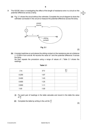 6
3

The IGCSE class is investigating the effect of the length of resistance wire in a circuit on the
potential difference across a lamp.
(a) Fig. 3.1 shows the circuit without the voltmeter. Complete the circuit diagram to show the
voltmeter connected in the circuit to measure the potential difference across the lamp.
power
source

l
A

sliding
contact

B

Fig. 3.1
[2]
(b) A student switches on and places the sliding contact on the resistance wire at a distance
l = 0.200 m from end A. He records the value of l and the potential difference V across
the lamp.
He then repeats the procedure using a range of values of l. Table 3.1 shows the
readings.
Table 3.1

l/m
0.200

© UCLES 2010

1.11

1.000

(ii)

1.25

0.800

/

1.43

0.600

V
–
l

1.67

0.400

(i)

V /V

1.00

For each pair of readings in the table calculate and record in the table the value
of V .
–
l
Complete the table by writing in the unit for V .
–
l
[3]

0625/61/M/J/10

For
Examiner’s
Use

 
