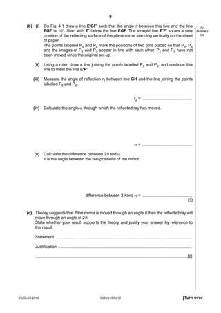 9
(b) (i)

On Fig. 4.1 draw a line E'GF' such that the angle θ between this line and the line
EGF is 10°. Start with E' below the line EGF. The straight line E'F' shows a new
position of the reflecting surface of the plane mirror standing vertically on the sheet
of paper.
The points labelled P5 and P6 mark the positions of two pins placed so that P5, P6
and the images of P1 and P2 appear in line with each other. P1 and P2 have not
been moved since the original set-up.

(ii)

Using a ruler, draw a line joining the points labelled P5 and P6, and continue this
line to meet the line E'F'.

(iii)

Measure the angle of reflection r2 between line GH and the line joining the points
labelled P5 and P6.

For
Examiner’s
Use

r2 = ............................................
(iv)

Calculate the angle α through which the reflected ray has moved.

α = ............................................
(v)

Calculate the difference between 2θ and α.
θ is the angle between the two positions of the mirror.

difference between 2θ and α = ............................................
[3]
(c) Theory suggests that if the mirror is moved through an angle θ then the reflected ray will
move through an angle of 2θ.
State whether your result supports the theory and justify your answer by reference to
the result.
Statement ........................................................................................................................
Justification ......................................................................................................................
......................................................................................................................................[2]

© UCLES 2010

0625/61/M/J/10

[Turn over

 