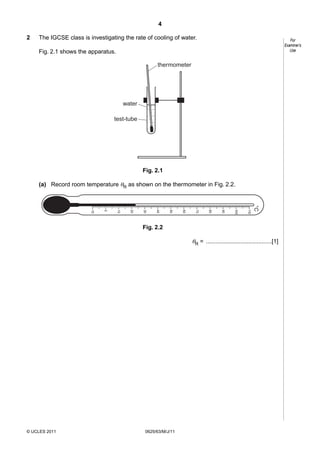 4
2

The IGCSE class is investigating the rate of cooling of water.

For
Examiner’s
Use

Fig. 2.1 shows the apparatus.
thermometer

water
test-tube

Fig. 2.1
(a) Record room temperature θR as shown on the thermometer in Fig. 2.2.

110

°C

10 0

90

80

70

60

50

40

30

20

10

0

-10

Fig. 2.2

θR = ........................................[1]

© UCLES 2011

0625/63/M/J/11

 