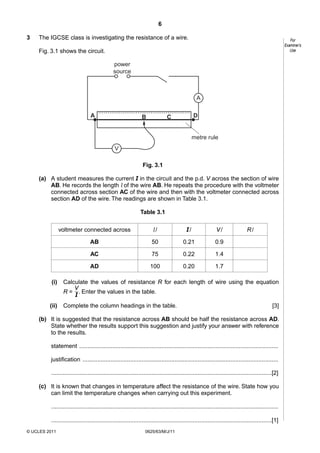 6
3

The IGCSE class is investigating the resistance of a wire.

For
Examiner’s
Use

Fig. 3.1 shows the circuit.
power
source

A
A

B

D

C

metre rule
V
Fig. 3.1
(a) A student measures the current I in the circuit and the p.d. V across the section of wire
AB. He records the length l of the wire AB. He repeats the procedure with the voltmeter
connected across section AC of the wire and then with the voltmeter connected across
section AD of the wire. The readings are shown in Table 3.1.
Table 3.1
voltmeter connected across

l/

I/

V/

AB

50

0.21

0.9

AC

75

0.22

1.4

AD

100

0.20

1.7

R/

(i)

Calculate the values of resistance R for each length of wire using the equation
V
R = . Enter the values in the table.
I

(ii)

Complete the column headings in the table.

[3]

(b) It is suggested that the resistance across AB should be half the resistance across AD.
State whether the results support this suggestion and justify your answer with reference
to the results.
statement .........................................................................................................................
justification .......................................................................................................................
......................................................................................................................................[2]
(c) It is known that changes in temperature affect the resistance of the wire. State how you
can limit the temperature changes when carrying out this experiment.
..........................................................................................................................................
......................................................................................................................................[1]
© UCLES 2011

0625/63/M/J/11

 