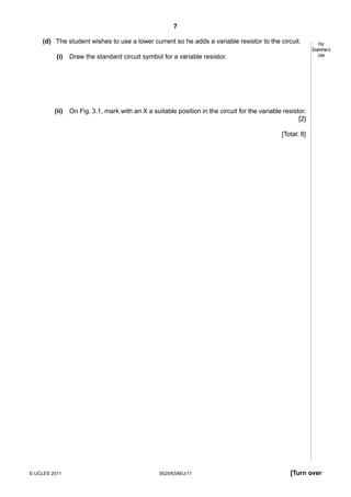 7
(d) The student wishes to use a lower current so he adds a variable resistor to the circuit.
(i)

Draw the standard circuit symbol for a variable resistor.

(ii)

For
Examiner’s
Use

On Fig. 3.1, mark with an X a suitable position in the circuit for the variable resistor.
[2]
[Total: 8]

© UCLES 2011

0625/63/M/J/11

[Turn over

 